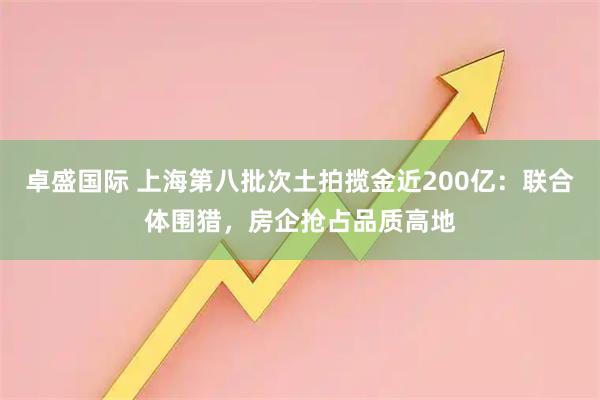 卓盛国际 上海第八批次土拍揽金近200亿：联合体围猎，房企抢占品质高地
