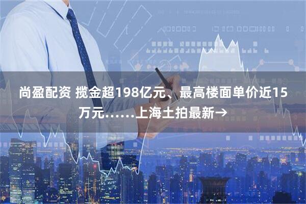 尚盈配资 揽金超198亿元、最高楼面单价近15万元……上海土拍最新→