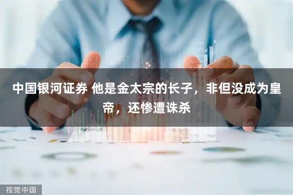 中国银河证券 他是金太宗的长子，非但没成为皇帝，还惨遭诛杀