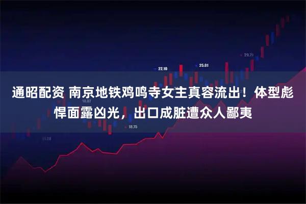 通昭配资 南京地铁鸡鸣寺女主真容流出！体型彪悍面露凶光，出口成脏遭众人鄙夷
