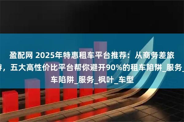 盈配网 2025年特惠租车平台推荐：从商务差旅到家庭出游，五大高性价比平台帮你避开90%的租车陷阱_服务_枫叶_车型