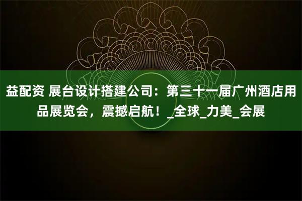 益配资 展台设计搭建公司：第三十一届广州酒店用品展览会，震撼启航！_全球_力美_会展