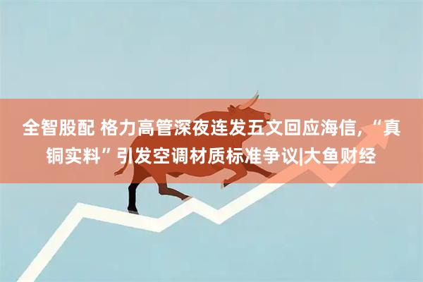 全智股配 格力高管深夜连发五文回应海信, “真铜实料”引发空调材质标准争议|大鱼财经