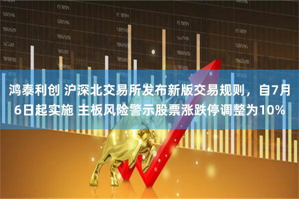 鸿泰利创 沪深北交易所发布新版交易规则，自7月6日起实施 主板风险警示股票涨跌停调整为10%