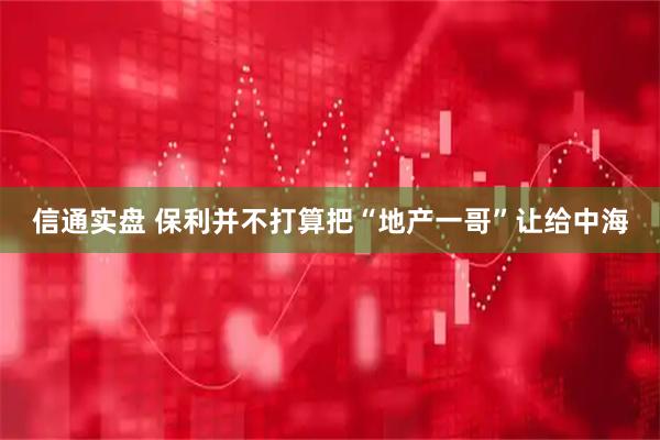 信通实盘 保利并不打算把“地产一哥”让给中海