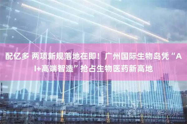 配亿多 两项新规落地在即！广州国际生物岛凭“AI+高端智造”抢占生物医药新高地