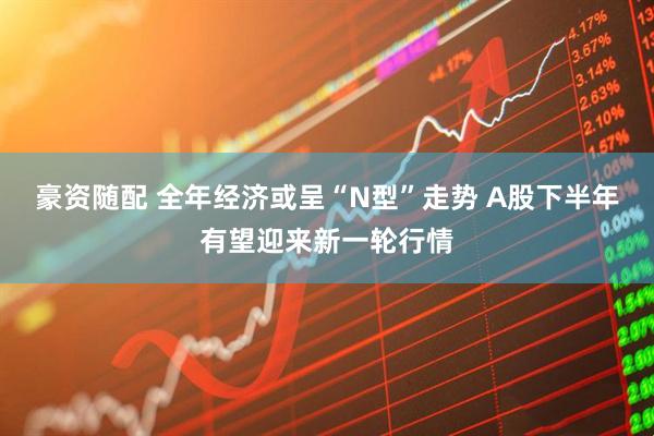豪资随配 全年经济或呈“N型”走势 A股下半年有望迎来新一轮行情