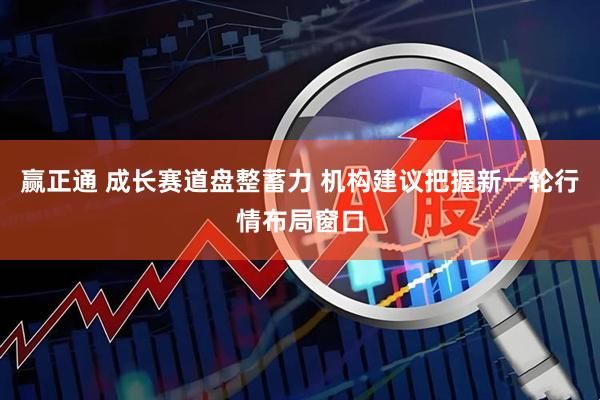 赢正通 成长赛道盘整蓄力 机构建议把握新一轮行情布局窗口