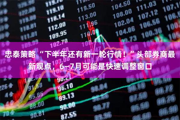 忠泰策略 “下半年还有新一轮行情！”头部券商最新观点，6—7月可能是快速调整窗口