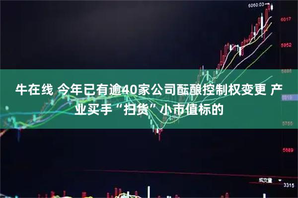 牛在线 今年已有逾40家公司酝酿控制权变更 产业买手“扫货”小市值标的