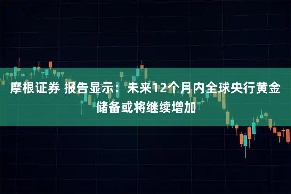 摩根证券 报告显示：未来12个月内全球央行黄金储备或将继续增加