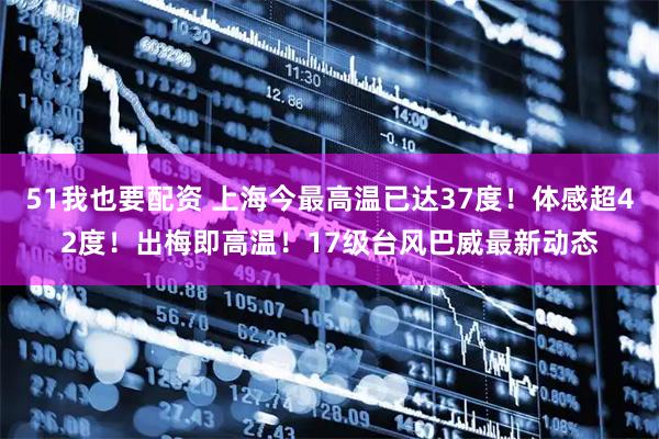 51我也要配资 上海今最高温已达37度！体感超42度！出梅即高温！17级台风巴威最新动态