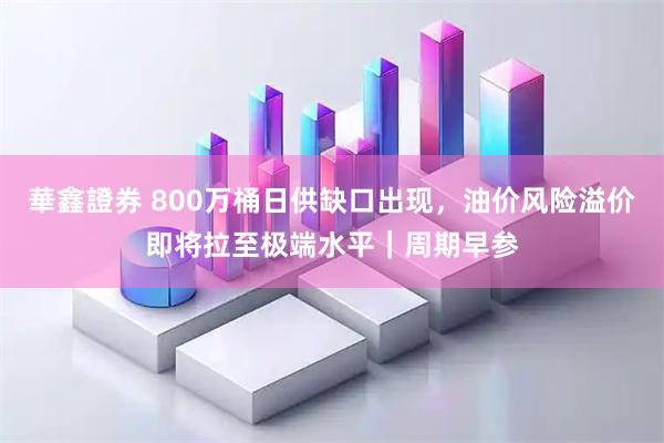 華鑫證券 800万桶日供缺口出现，油价风险溢价即将拉至极端水平｜周期早参