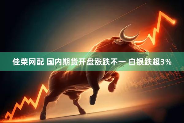 佳荣网配 国内期货开盘涨跌不一 白银跌超3%