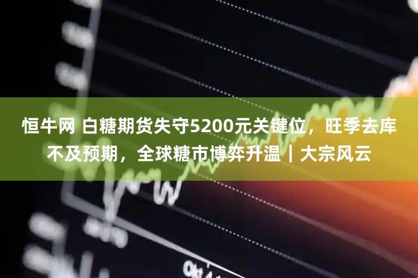 恒牛网 白糖期货失守5200元关键位，旺季去库不及预期，全球糖市博弈升温｜大宗风云