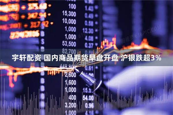 宇轩配资 国内商品期货早盘开盘 沪银跌超3%