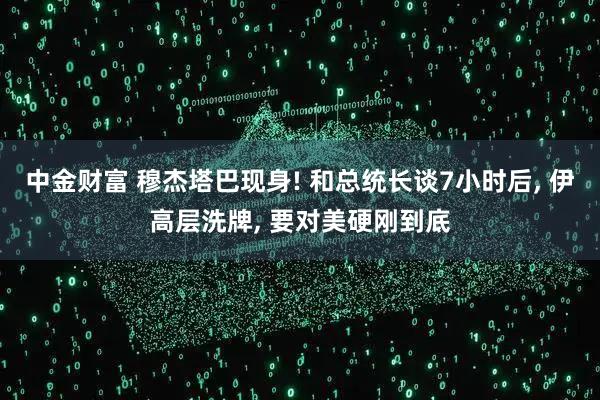 中金财富 穆杰塔巴现身! 和总统长谈7小时后, 伊高层洗牌, 要对美硬刚到底