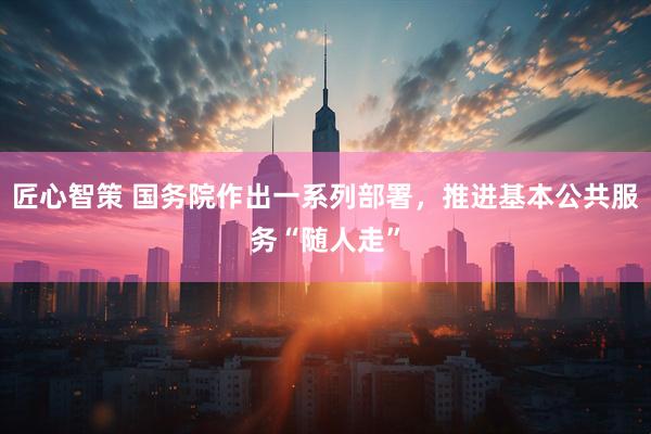 匠心智策 国务院作出一系列部署，推进基本公共服务“随人走”